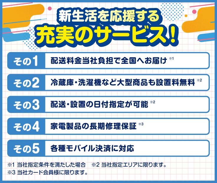 新生活を応援する充実のサービス！その１、配送料金当社負担で全国へお届け その２、冷蔵庫・洗濯機など大型商品も設置料無料 その３、配送・設置の日付指定が可能 その４、家電製品の長期修理保証 その５、各種モバイル決済に対応